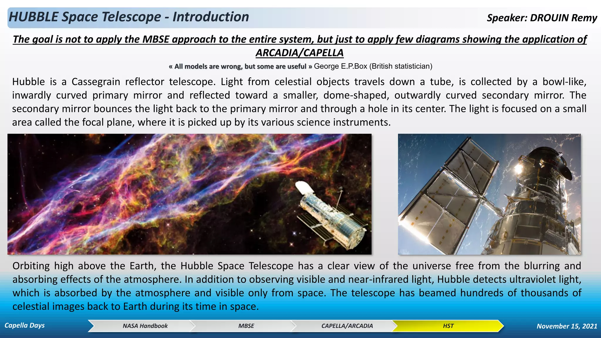 Hubble is a Cassegrain reflector telescope. Light from celestial objects travels down a tube, is collected by a bowl-like,
inwardly curved primary mirror and reflected toward a smaller, dome-shaped, outwardly curved secondary mirror. The
secondary mirror bounces the light back to the primary mirror and through a hole in its center. The light is focused on a small
area called the focal plane, where it is picked up by its various science instruments.
HUBBLE Space Telescope - Introduction Speaker: DROUIN Remy
Orbiting high above the Earth, the Hubble Space Telescope has a clear view of the universe free from the blurring and
absorbing effects of the atmosphere. In addition to observing visible and near-infrared light, Hubble detects ultraviolet light,
which is absorbed by the atmosphere and visible only from space. The telescope has beamed hundreds of thousands of
celestial images back to Earth during its time in space.
NASA Handbook MBSE CAPELLA/ARCADIA HST
The goal is not to apply the MBSE approach to the entire system, but just to apply few diagrams showing the application of
ARCADIA/CAPELLA
« All models are wrong, but some are useful » George E.P.Box (British statistician)
Capella Days November 15, 2021
 