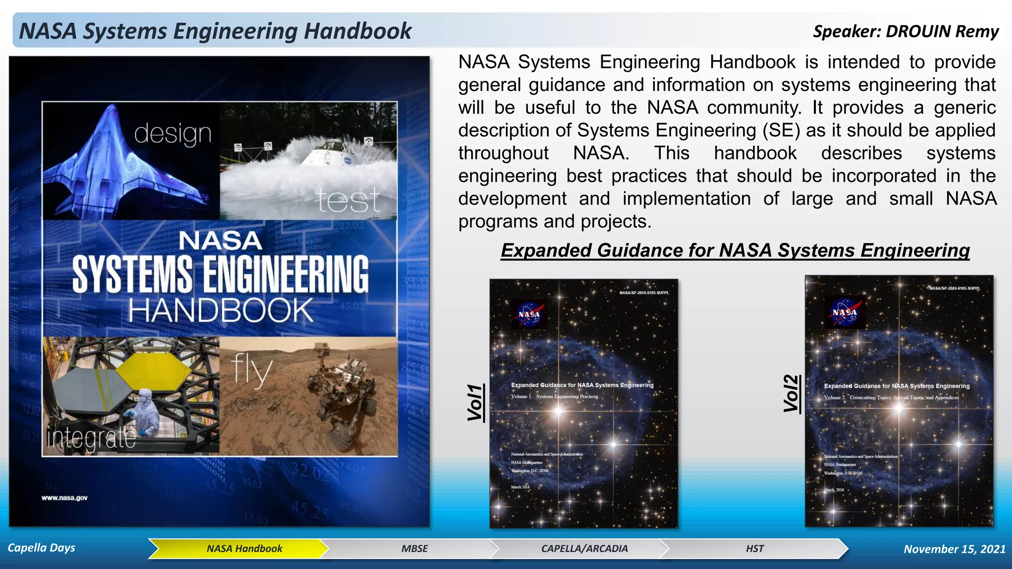 NASA Systems Engineering Handbook Speaker: DROUIN Remy
NASA Systems Engineering Handbook is intended to provide
general guidance and information on systems engineering that
will be useful to the NASA community. It provides a generic
description of Systems Engineering (SE) as it should be applied
throughout NASA. This handbook describes systems
engineering best practices that should be incorporated in the
development and implementation of large and small NASA
programs and projects.
NASA Handbook MBSE CAPELLA/ARCADIA HST
Expanded Guidance for NASA Systems Engineering
Vol1
Vol2
Capella Days November 15, 2021
 