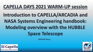 CAPELLA DAYS 2021 WARM-UP session
Introduction to CAPELLA/ARCADIA and
NASA Systems Engineering handbook:
Modeling overview with the HUBBLE
Space Telescope
DROUIN Remy
 