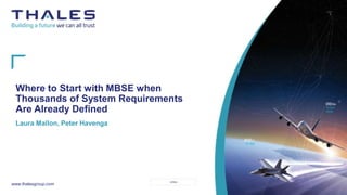 This
d
ocument
may
not
be
reproduced,
modified,
adapted,
published,
translated,
in
any
way,
in
whole
or
in
part
or
disclosed
to
a
third
party
without
the
prior
written
consent
of
THALES
-
©
2021
THALES.
All
rights
reserved
.
1
PLM Reference 0000024497 Revision 004 Revision Date 21.05.2021
Template: 87211168-DOC-GRP-EN-006
OPEN
www.thalesgroup.com
Where to Start with MBSE when
Thousands of System Requirements
Are Already Defined
Laura Mallon, Peter Havenga
 