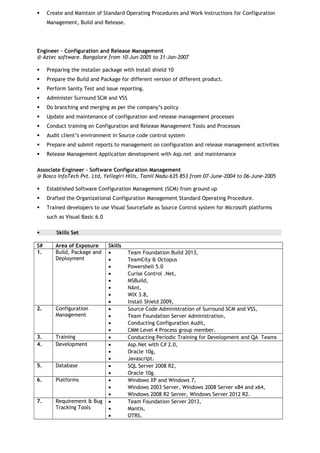  Create and Maintain of Standard Operating Procedures and Work Instructions for Configuration
Management, Build and Release.
Engineer - Configuration and Release Management
@ Aztec software. Bangalore from 10-Jun-2005 to 31-Jan-2007
 Preparing the installer package with Install shield 10
 Prepare the Build and Package for different version of different product.
 Perform Sanity Test and issue reporting.
 Administer Surround SCM and VSS
 Do branching and merging as per the company’s policy
 Update and maintenance of configuration and release management processes
 Conduct training on Configuration and Release Management Tools and Processes
 Audit client’s environment in Source code control system
 Prepare and submit reports to management on configuration and release management activities
 Release Management Application development with Asp.net and maintenance
Associate Engineer – Software Configuration Management
@ Bosco InfoTech Pvt. Ltd, Yellagiri Hills, Tamil Nadu-635 853 from 07-June-2004 to 06-June-2005
 Established Software Configuration Management (SCM) from ground up
 Drafted the Organizational Configuration Management Standard Operating Procedure.
 Trained developers to use Visual SourceSafe as Source Control system for Microsoft platforms
such as Visual Basic 6.0
 Skills Set
S# Area of Exposure Skills
1. Build, Package and
Deployment
• Team Foundation Build 2013,
• TeamCity & Octopus
• Powershell 5.0
• Curise Control .Net,
• MSBuild,
• NAnt,
• WIX 3.8,
• Install Shield 2009,
2. Configuration
Management
• Source Code Administration of Surround SCM and VSS,
• Team Foundation Server Administration,
• Conducting Configuration Audit,
• CMM Level 4 Process group member.
3. Training • Conducting Periodic Training for Development and QA Teams
4. Development • Asp.Net with C# 2.0,
• Oracle 10g,
• Javascript.
5. Database • SQL Server 2008 R2,
• Oracle 10g.
6. Platforms • Windows XP and Windows 7,
• Windows 2003 Server, Windows 2008 Server x84 and x64,
• Windows 2008 R2 Server, Windows Server 2012 R2.
7. Requirement & Bug
Tracking Tools
• Team Foundation Server 2013,
• Mantis,
• OTRS.
 