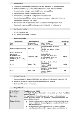  Achievements
 Successfully Implemented Cruise Control .Net and Team Build for Build Automation.
 Reduced Build Time by Automated Patch Release and HotFix Releases with NAnt
 Created Installer Packaged within the 80% of the scheduled Time
 Incorporated the installer changes before the time.
 Implemented Surround SCM - Configuration management tool
 Constantly updated SCM and Release Management processes and provided training to
Development and System Test Teams.
 Enhanced the SCM Practices to ensure the Source Code Control process in place.
 Successfully Implemented Travel Management with Asp.Net, C# and Javascript
 Certification Details
 ITIL V3 Foundation and
 ITIL Release, Control and Validation.
 Educational Details
Qualification Year Completed Institute Percentage
MCA October 2015 KSOU – Mysore 65
BCA September 2011 IGNOU – New Delhi 58
Software Industry Training May, 2004
Bosco Information Technology
Services
Yellagiri Hills, Vellore 635 853
Tamil Nadu
C I C (Certificate in
Computing)
Full time Classes
conducted by BICS
INFOTECH, Exam was by
IGNOU
December, 2002
BICS INFOTECH
Yellagiri Hills, Tamil Nadu
A special Study centre for
IGNOU – New Delhi
64.75
H.S.S. March, 1996
Don Bosco Hr. Sec. School
Gandhinagar
Vellore – 632 006
Tamil Nadu
73.66
S.S.L.C April, 1994
Don Bosco Hr. Sec. School
Gandhinagar
Vellore – 632 006
Tamil Nadu
64
 Areas of Interest
 Constantly Updating skills on CI&CD Tools such as Team City, Octopus & PowerShell-DSC
 Enhancing my area of function in to Test Automation using Selenium.
 Explore on ITIL Release Management.
 Project Details
Project Name Eurofins Online (EOL)
Environment PowerShell, WIX, Team Foundation Server Admin and Team Foundation
Build Automation.
Description Web Application for Account Management, capture order details, and
provide results and reports. This application is the interface between the
Analytical lab and clients.
Responsibilities • Deployment Automation script development for authorized releases.
• Prepare and deliver Standard Operating procedure for deployment
of Authorized release.
• Windows Installer XML development for the ongoing releases.
• Team Foundation Server 2013 deployment and Administration for
 