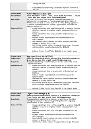 Training EOL team.
• Build and Release Engineering Activities for migration from SVN to
TFS 2013
Project Name MobileIntelligence Suite (MI)
Environment Team Foundation Server Admin, Team Build Automation - Cruise
Control .Net, NAnt script & Install Shield Development.
Description The target of this application is pharma companies to enhance their
business. It is very much used by Pharma companies in United States of
America and some parts of Europe. It is web as well as desktop application
to manage sales representatives, samples, appointments, remainder and
meetings with doctors.
Responsibilities • Create and Maintain Build workflow using TFS, to complete the build
right from code pull to compiling installer project (ism) for major
releases.
• Create and Maintain Build script using NAnt for Service Packs and
Hot Fixes.
• Enhance Installer project (ism) to include the changes to the
specific version.
• Execute Builds for all iterations and making sure that the build is
released to QA on or before time.
• Coordinating with the product Development team to get the source
code compilation issues fixed as part of the QA Build.
• Build verification Test (BVT) for QA builds fix the installer issues.
Project Name Aggregate Spend360 (AGS360)
Environment Team Foundation Server Admin, Surround SCM, Team Build Automation -
Cruise Control .Net, NAnt script & Install Shield Development.
Description This application Manage varies level of users and the access rights for all
Cegedim applications.
Responsibilities • Create and Maintain Build workflow using TFS, to complete the build
right from code pull to compiling installer project (ism) for major
releases.
• Create and Maintain Build script using NAnt for Service Packs and
Hot Fixes.
• Enhance Installer project (ism) to include the changes to the
specific version.
• Execute Builds for all iterations and making sure that the build is
released to QA on or before time.
• Coordinating with the product Development team to get the source
code compilation issues fixed as part of the QA Build.
• Build verification Test (BVT) for QA builds fix the installer issues.
Project Name Organization Manager (OM)
Environment Team Foundation Server Admin, Surround SCM, Team Build Automation -
Cruise Control .Net, NAnt script & Install Shield Development.
Description This application is used by District Managers for activities to the Mobile
Intelligence suite such as the reports, providing information regarding
doctors to reps on their area and so on.
Responsibilities • Create and Maintain Build workflow using TFS, to complete the build
right from code pull to compiling installer project (ism) for major
releases.
• Create and Maintain Build script using NAnt for Service Packs and
Hot Fixes.
• Enhance Installer project (ism) to include the changes to the
specific version.
• Execute Builds for all iterations and making sure that the build is
released to QA on or before time.
• Coordinating with the product Development team to get the source
 