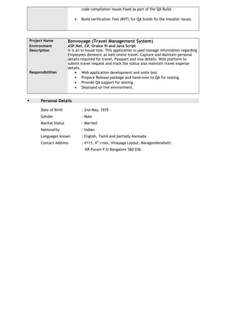 code compilation issues fixed as part of the QA Build.
• Build verification Test (BVT) for QA builds fix the installer issues.
Project Name Bonvoyage (Travel Management System)
Environment ASP.Net, C#, Oralce 9i and Java Script
Description It is an in-house tool. This application is used manage information regarding
Employees domestic as well onsite travel. Capture and Maintain personal
details required for travel, Passport and visa details. Web platform to
submit travel request and track the status also maintain travel expense
details.
Responsibilities • Web application development and unite test
• Prepare Release package and hand-over to QA for testing.
• Provide QA support for testing.
• Deployed on live environment.
 Personal Details
Date of Birth : 2nd May, 1979
Gender : Male
Marital Status : Married
Nationality : Indian
Languages known : English, Tamil and partially Kannada
Contact Address : #113, 4th
cross, Vinayaga Layout, Maragondanahalli,
KR Puram P.O Bangalore 560 036.
 