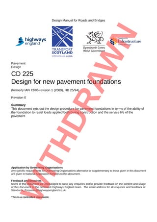 Design Manual for Roads and Bridges
Pavement
Design
CD 225
Design for new pavement foundations
(formerly IAN 73/06 revision 1 (2009), HD 25/94)
Revision 0
Summary
This document sets out the design procedure for pavement foundations in terms of the ability of
the foundation to resist loads applied both during construction and the service life of the
pavement.
Application by Overseeing Organisations
Any specific requirements for Overseeing Organisations alternative or supplementary to those given in this document
are given in National Application Annexes to this document.
Feedback and Enquiries
Users of this document are encouraged to raise any enquiries and/or provide feedback on the content and usage
of this document to the dedicated Highways England team. The email address for all enquiries and feedback is:
Standards_Enquiries@highwaysengland.co.uk
This is a controlled document.
 