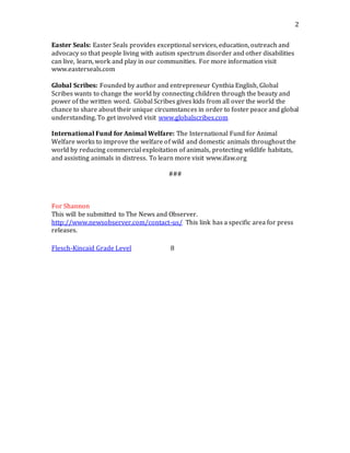 2
Easter Seals: Easter Seals provides exceptional services, education, outreach and
advocacy so that people living with autism spectrum disorder and other disabilities
can live, learn, work and play in our communities. For more information visit
www.easterseals.com
Global Scribes: Founded by author and entrepreneur Cynthia English, Global
Scribes wants to change the world by connecting children through the beauty and
power of the written word. Global Scribes gives kids from all over the world the
chance to share about their unique circumstances in order to foster peace and global
understanding. To get involved visit www.globalscribes.com
International Fund for Animal Welfare: The International Fund for Animal
Welfare works to improve the welfare of wild and domestic animals throughout the
world by reducing commercial exploitation of animals, protecting wildlife habitats,
and assisting animals in distress. To learn more visit www.ifaw.org
###
For Shannon
This will be submitted to The News and Observer.
http://www.newsobserver.com/contact-us/ This link has a specific area for press
releases.
Flesch-Kincaid Grade Level 8
 