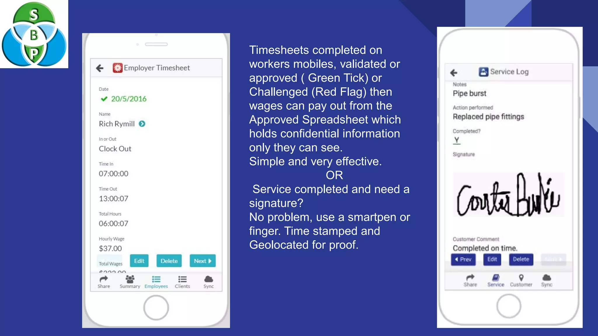 Timesheets completed on
workers mobiles, validated or
approved ( Green Tick) or
Challenged (Red Flag) then
wages can pay out from the
Approved Spreadsheet which
holds confidential information
only they can see.
Simple and very effective.
OR
Service completed and need a
signature?
No problem, use a smartpen or
finger. Time stamped and
Geolocated for proof.
 
