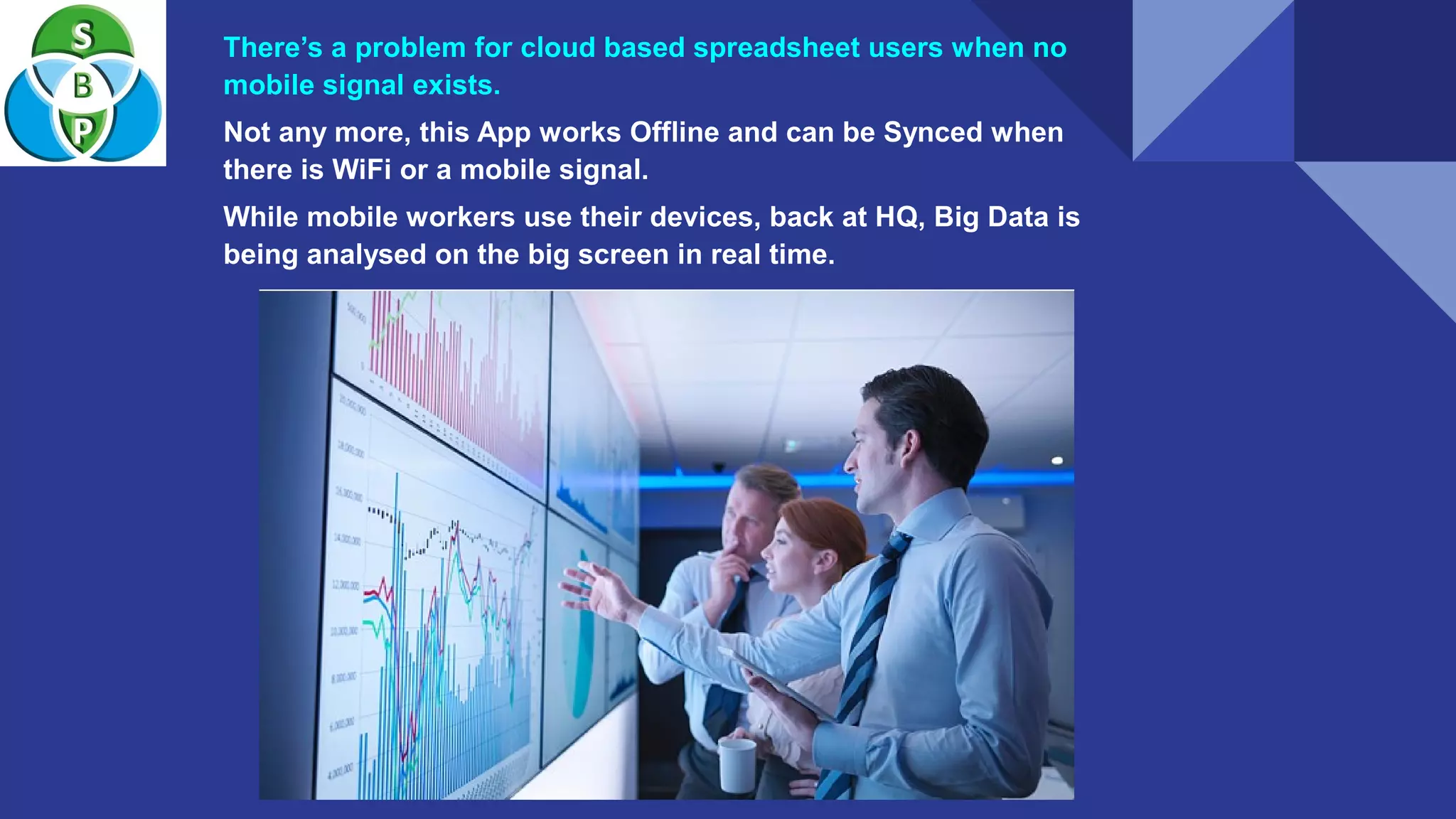 There’s a problem for cloud based spreadsheet users when no
mobile signal exists.
Not any more, this App works Offline and can be Synced when
there is WiFi or a mobile signal.
While mobile workers use their devices, back at HQ, Big Data is
being analysed on the big screen in real time.
 