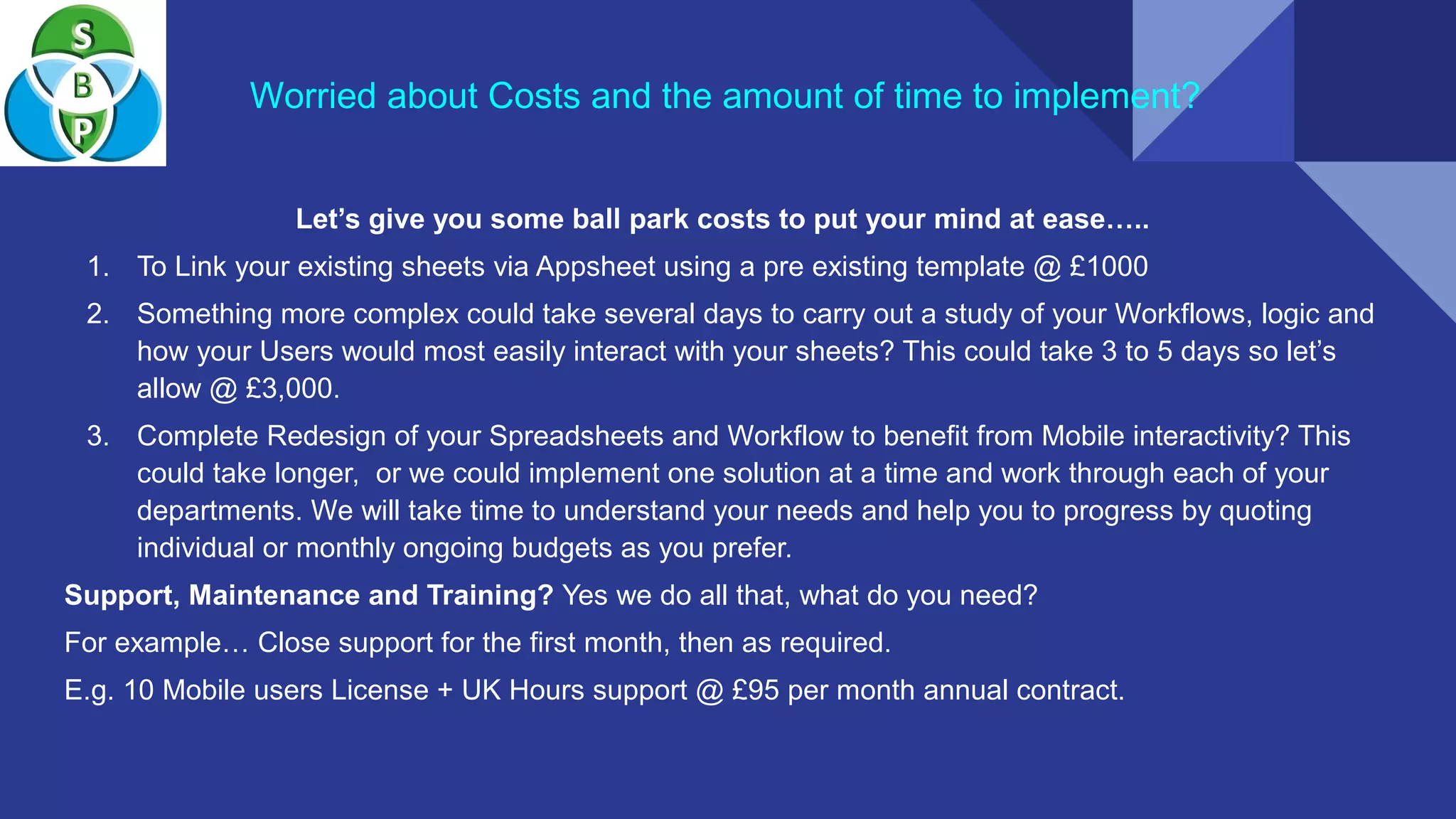 Worried about Costs and the amount of time to implement?
Let’s give you some ball park costs to put your mind at ease…..
1. To Link your existing sheets via Appsheet using a pre existing template @ £1000
2. Something more complex could take several days to carry out a study of your Workflows, logic and
how your Users would most easily interact with your sheets? This could take 3 to 5 days so let’s
allow @ £3,000.
3. Complete Redesign of your Spreadsheets and Workflow to benefit from Mobile interactivity? This
could take longer, or we could implement one solution at a time and work through each of your
departments. We will take time to understand your needs and help you to progress by quoting
individual or monthly ongoing budgets as you prefer.
Support, Maintenance and Training? Yes we do all that, what do you need?
For example… Close support for the first month, then as required.
E.g. 10 Mobile users License + UK Hours support @ £95 per month annual contract.
 