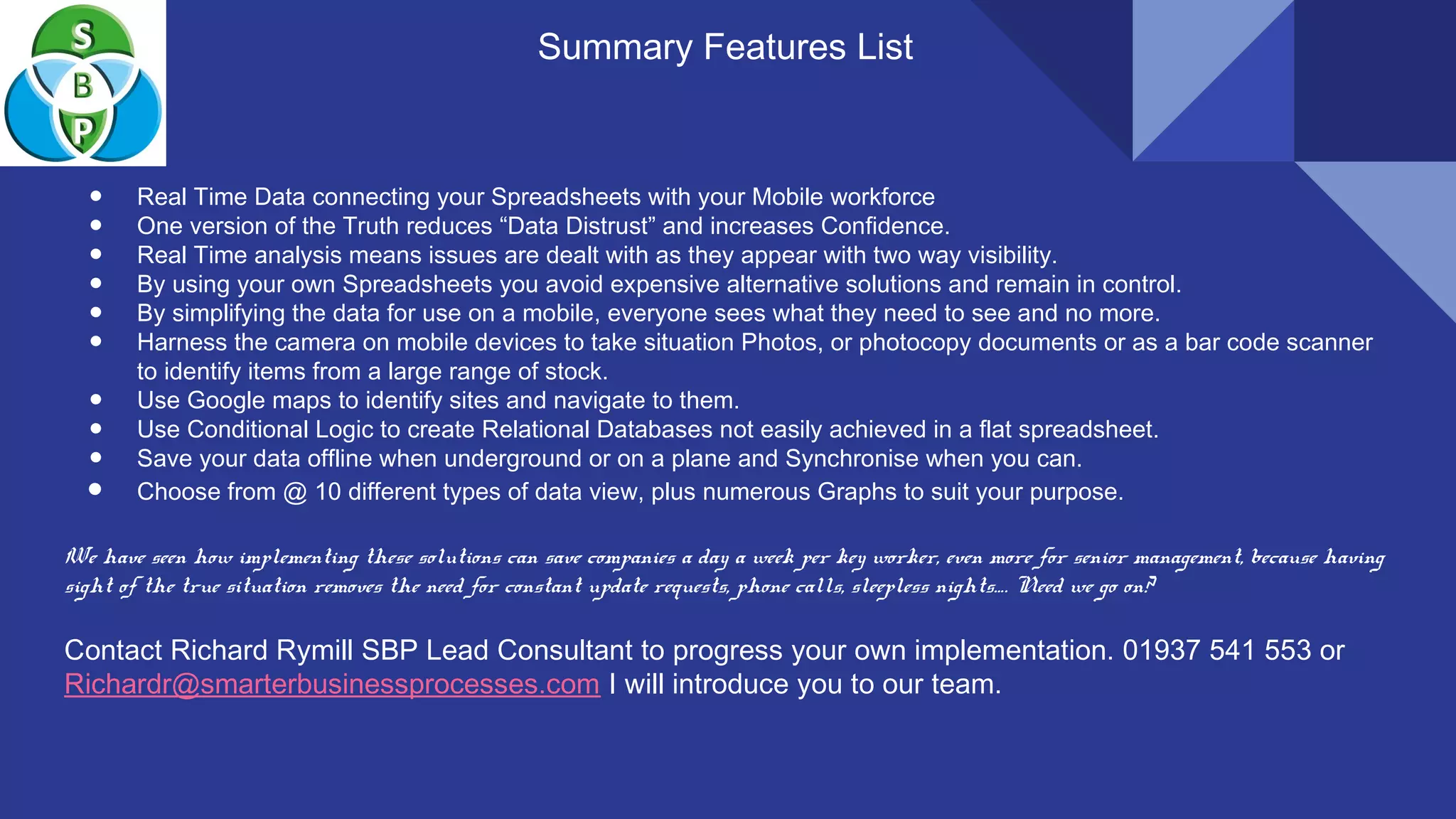 Summary Features List
● Real Time Data connecting your Spreadsheets with your Mobile workforce
● One version of the Truth reduces “Data Distrust” and increases Confidence.
● Real Time analysis means issues are dealt with as they appear with two way visibility.
● By using your own Spreadsheets you avoid expensive alternative solutions and remain in control.
● By simplifying the data for use on a mobile, everyone sees what they need to see and no more.
● Harness the camera on mobile devices to take situation Photos, or photocopy documents or as a bar code scanner
to identify items from a large range of stock.
● Use Google maps to identify sites and navigate to them.
● Use Conditional Logic to create Relational Databases not easily achieved in a flat spreadsheet.
● Save your data offline when underground or on a plane and Synchronise when you can.
● Choose from @ 10 different types of data view, plus numerous Graphs to suit your purpose.
We have seen how implementing these solutions can save companies a day a week per key worker, even more for senior management, because having
sight of the true situation removes the need for constant update requests, phone calls, sleepless nights…. Need we go on?
Contact Richard Rymill SBP Lead Consultant to progress your own implementation. 01937 541 553 or
Richardr@smarterbusinessprocesses.com I will introduce you to our team.
 