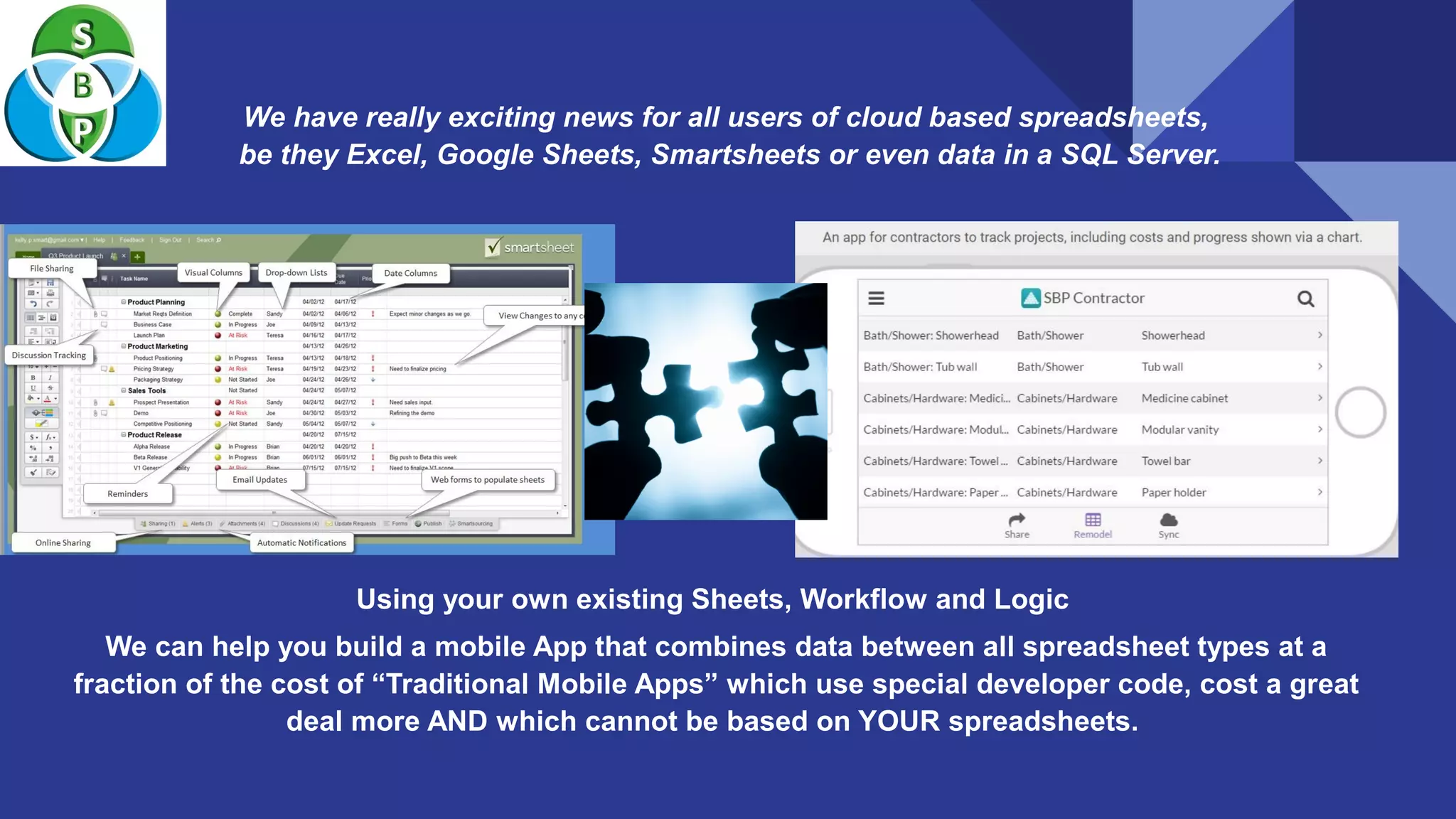 We have really exciting news for all users of cloud based spreadsheets,
be they Excel, Google Sheets, Smartsheets or even data in a SQL Server.
Using your own existing Sheets, Workflow and Logic
We can help you build a mobile App that combines data between all spreadsheet types at a
fraction of the cost of “Traditional Mobile Apps” which use special developer code, cost a great
deal more AND which cannot be based on YOUR spreadsheets.
 