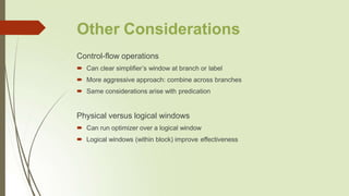 Other Considerations
Control-flow operations
 Can clear simplifier’s window at branch or label
 More aggressive approach: combine across branches
 Same considerations arise with predication
Physical versus logical windows
 Can run optimizer over a logical window
 Logical windows (within block) improve effectiveness
 
