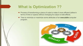 What is Optimization ??
 Process of transforming a piece of code to make it more efficient (eitherin
terms of time or space) without changing its output or side-effects.
 Tries to minimize or maximize some attributes of an executable computer
program.
 