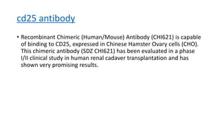 cd25 antibody
• Recombinant Chimeric (Human/Mouse) Antibody (CHI621) is capable
of binding to CD25, expressed in Chinese Hamster Ovary cells (CHO).
This chimeric antibody (SDZ CHI621) has been evaluated in a phase
I/II clinical study in human renal cadaver transplantation and has
shown very promising results.
 