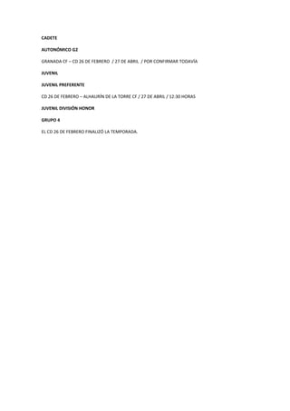 CADETE
AUTONÓMICO G2
GRANADA CF – CD 26 DE FEBRERO / 27 DE ABRIL / POR CONFIRMAR TODAVÍA
JUVENIL
JUVENIL PREFERENTE
CD 26 DE FEBRERO – ALHAURÍN DE LA TORRE CF / 27 DE ABRIL / 12:30 HORAS
JUVENIL DIVISIÓN HONOR
GRUPO 4
EL CD 26 DE FEBRERO FINALIZÓ LA TEMPORADA.
 