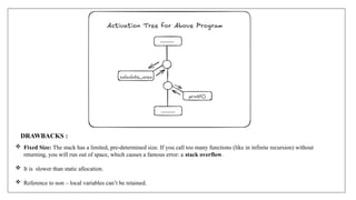 DRAWBACKS :
 Fixed Size: The stack has a limited, pre-determined size. If you call too many functions (like in infinite recursion) without
returning, you will run out of space, which causes a famous error: a stack overflow.
 It is slower than static allocation.
 Reference to non – local variables can’t be retained.
 