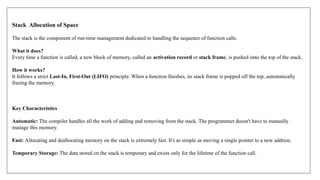 Stack Allocation of Space
The stack is the component of run-time management dedicated to handling the sequence of function calls.
What it does?
Every time a function is called, a new block of memory, called an activation record or stack frame, is pushed onto the top of the stack.
How it works?
It follows a strict Last-In, First-Out (LIFO) principle. When a function finishes, its stack frame is popped off the top, automatically
freeing the memory.
Key Characteristics
Automatic: The compiler handles all the work of adding and removing from the stack. The programmer doesn't have to manually
manage this memory.
Fast: Allocating and deallocating memory on the stack is extremely fast. It's as simple as moving a single pointer to a new address.
Temporary Storage: The data stored on the stack is temporary and exists only for the lifetime of the function call.
 