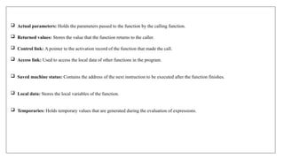 Actual parameters: Holds the parameters passed to the function by the calling function.
 Returned values: Stores the value that the function returns to the caller.
 Control link: A pointer to the activation record of the function that made the call.
 Access link: Used to access the local data of other functions in the program.
 Saved machine status: Contains the address of the next instruction to be executed after the function finishes.
 Local data: Stores the local variables of the function.
 Temporaries: Holds temporary values that are generated during the evaluation of expressions.
 
