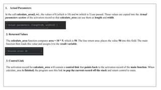 1. Actual Parameters
In the call calculate_area(l, w) , the values of l (which is 10) and w (which is 5) are passed. These values are copied into the Actual
parameters section of the activation record so that calculate_area can use them as length and width.
2. Returned Values
The calculate_area function computes area = 10 * 5, which is 50. The line return area; places the value 50 into this field. The main
function then reads this value and assigns it to the result variable.
3. Control Link
The activation record for calculate_area will contain a control link that points back to the activation record of the main function. When
calculate_area is finished, the program uses this link to pop the current record off the stack and return control to main.
 