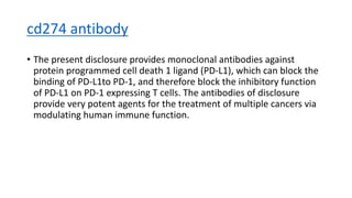 cd274 antibody
• The present disclosure provides monoclonal antibodies against
protein programmed cell death 1 ligand (PD-L1), which can block the
binding of PD-L1to PD-1, and therefore block the inhibitory function
of PD-L1 on PD-1 expressing T cells. The antibodies of disclosure
provide very potent agents for the treatment of multiple cancers via
modulating human immune function.
 