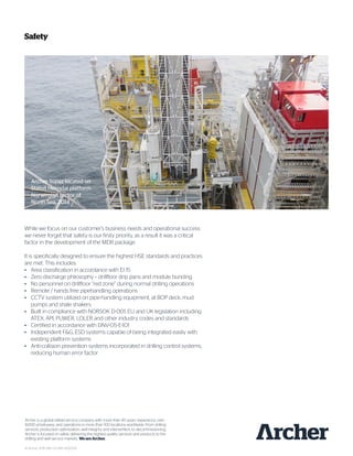 Safety
While we focus on our customer’s business needs and operational success
we never forget that safety is our firsty priority, as a result it was a critical
factor in the development of the MDR package.
It is specifically designed to ensure the highest HSE standards and practices
are met. This includes:
•	 Area classification in accordance with EI 15
•	 Zero discharge philosophy – drillfloor drip pans and module bunding
•	 No personnel on drillfloor “red zone” during normal drilling operations
•	 Remote / hands free pipehandling operations
•	 CCTV system utilized on pipe-handling equipment, at BOP deck, mud
	 pumps and shale shakers
•	 Built in compliance with NORSOK D-001, EU and UK legislation including
	 ATEX, API, PUWER, LOLER and other industry codes and standards
•	 Certified in accordance with DNV-OS-E-101
•	 Independent F&G, ESD systems capable of being integrated easily with
	 existing platform systems
•	 Anti-collision prevention systems incorporated in drilling control systems,
	 reducing human error factor
Archer is a global oilfield service company with more than 40 years’ experience, over
8,000 employees, and operations in more than 100 locations worldwide. From drilling
services, production optimization, well integrity and intervention, to decommissioning,
Archer is focused on safely delivering the highest quality services and products to the
drilling and well service markets. WeareArcher.
© Archer 2015 /BR–US–MR–11032015
Archer Topaz located on
Statoil Heimdal platform.
Norwegian sector of
North Sea, 2014
 