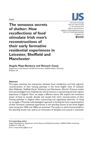 Article
The sensuous secrets
of shelter: How
recollections of food
stimulate Irish men’s
reconstructions of
their early formative
residential experiences in
Leicester, Sheffield and
Manchester
Angela Maye-Banbury and Rionach Casey
Department of the Natural and Built Environment, Sheffield Hallam University,
Sheffield, UK
Abstract
This paper examines the intersection between food, recollection and Irish migrants’
reconstructions of their housing pathways in the three English cities of Leicester
(East Midlands), Sheffield (South Yorkshire) and Manchester (North). Previous studies
have acknowledged more implicitly the role of memory in representing the Irish migrant
experience in England. Here, we adopt a different stance. We explore the mnemonic
power of food to encode, decode and recode Irish men’s reconstructions of their
housing pathways in England when constructing and negotiating otherness. In doing
so, we apply a ‘Proustian anthropological’ approach in framing the men’s representations
of their formative residential experiences in the boarding houses of the three English
cities during the 1950s and 1960s are examined. The extent to which food provided in
the boarding houses was used as an instrument of discipline and control is examined.
Irish Journal of Sociology
2016, Vol. 24(3) 272–292
! The Author(s) 2016
Reprints and permissions:
sagepub.co.uk/journalsPermissions.nav
DOI: 10.1177/0791603516659503
irj.sagepub.com
Corresponding author:
Angela Maye-Banbury, Department of the Natural and Built Environment, Sheffield Hallam University,
Sheffield S1 1WB, UK.
Email: a.maye-banbury@shu.ac.uk
 