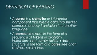 DEFINITION OF PARSING
A parser is a compiler or interpreter
component that breaks data into smaller
elements for easy translation into another
language.
A parsertakes input in the form of a
sequence of tokens or program
instructions and usually builds a data
structure in the form of a parse tree or an
abstract syntax tree.
 