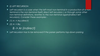  2) LEFT RECURSION
 Left recursion is a case when the left-most non-terminal in a production of a non-
terminal is the non-terminal itself( direct left recursion ) or through some other
non-terminal definitions, rewrites to the non-terminal again(indirect left
recursion). Consider these examples -
 (1) A -> Aq (direct)
 (2) A -> Bq
B -> Ar (indirect)
 Left recursion has to be removed if the parser performs top-down parsing
 