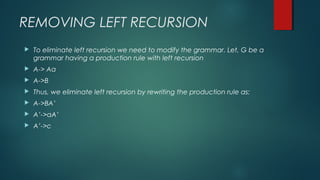 REMOVING LEFT RECURSION
 To eliminate left recursion we need to modify the grammar. Let, G be a
grammar having a production rule with left recursion
 A-> Aa
 A->B
 Thus, we eliminate left recursion by rewriting the production rule as:
 A->BA’
 A’->aA’
 A’->c
 