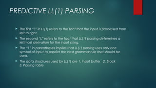 PREDICTIVE LL(1) PARSING
 The first “L” in LL(1) refers to the fact that the input is processed from
left to right.
 The second “L” refers to the fact that LL(1) parsing determines a
leftmost derivation for the input string.
 The “1” in parentheses implies that LL(1) parsing uses only one
symbol of input to predict the next grammar rule that should be
used.
 The data structures used by LL(1) are 1. Input buffer 2. Stack
3. Parsing table
 