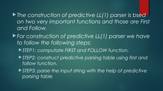 The construction of predictive LL(1) parser is bsed
on two very important functions and those are First
and Follow.
For construction of predictive LL(1) parser we have
to follow the following steps:
STEP1: computate FIRST and FOLLOW function.
STEP2: construct predictive parsing table using first and
follow function.
STEP3: parse the input string with the help of predictive
parsing table
 