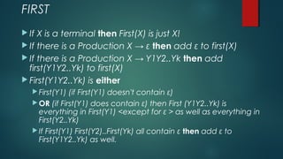 FIRST
 If X is a terminal then First(X) is just X!
 If there is a Production X → ε then add ε to first(X)
 If there is a Production X → Y1Y2..Yk then add
first(Y1Y2..Yk) to first(X)
 First(Y1Y2..Yk) is either
 First(Y1) (if First(Y1) doesn't contain ε)
 OR (if First(Y1) does contain ε) then First (Y1Y2..Yk) is
everything in First(Y1) <except for ε > as well as everything in
First(Y2..Yk)
 If First(Y1) First(Y2)..First(Yk) all contain ε then add ε to
First(Y1Y2..Yk) as well.
 