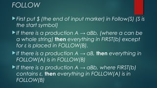 FOLLOW
First put $ (the end of input marker) in Follow(S) (S is
the start symbol)
If there is a production A → aBb, (where a can be
a whole string) then everything in FIRST(b) except
for ε is placed in FOLLOW(B).
If there is a production A → aB, then everything in
FOLLOW(A) is in FOLLOW(B)
If there is a production A → aBb, where FIRST(b)
contains ε, then everything in FOLLOW(A) is in
FOLLOW(B)
 