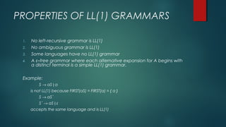 PROPERTIES OF LL(1) GRAMMARS
1. No left-recursive grammar is LL(1)
2. No ambiguous grammar is LL(1)
3. Some languages have no LL(1) grammar
4. A ε–free grammar where each alternative expansion for A begins with
a distinct terminal is a simple LL(1) grammar.
Example:
S → aS | a
is not LL(1) because FIRST(aS) = FIRST(a) = { a }
S → aS´
S´ → aS | ε
accepts the same language and is LL(1)
 
