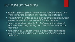 BOTTOM UP PARSING
 Bottom-up parsing starts from the leaf nodes of a tree and
works in upward direction till it reaches the root node.
 we start from a sentence and then apply production rules in
reverse manner in order to reach the start symbol.
 Here, parser tries to identify R.H.S of production rule and
replace it by corresponding L.H.S. This activity is known as
reduction.
 Also known as LR parser, where L means tokens are read
from left to right and R means that it constructs rightmost
derivative.
 