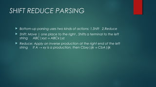 SHIFT REDUCE PARSING
 Bottom-up parsing uses two kinds of actions: 1.Shift 2.Reduce
 Shift: Move | one place to the right , Shifts a terminal to the left
string ABC|xyz ABCx|yz⇒
 Reduce: Apply an inverse production at the right end of the left
string If A → xy is a production, then Cbxy|ijk CbA|ijk⇒
 