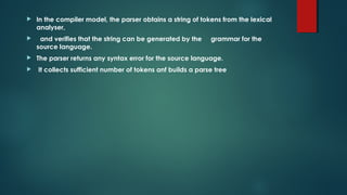  In the compiler model, the parser obtains a string of tokens from the lexical
analyser,
 and verifies that the string can be generated by the grammar for the
source language.
 The parser returns any syntax error for the source language.
 It collects sufficient number of tokens anf builds a parse tree
 
