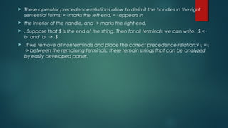  These operator precedence relations allow to delimit the handles in the right
sentential forms: <· marks the left end, =· appears in
 the interior of the handle, and ·> marks the right end.
 . Suppose that $ is the end of the string, Then for all terminals we can write: $ <·
b and b ·> $
 If we remove all nonterminals and place the correct precedence relation:<·, =·,
·> between the remaining terminals, there remain strings that can be analyzed
by easily developed parser.
 