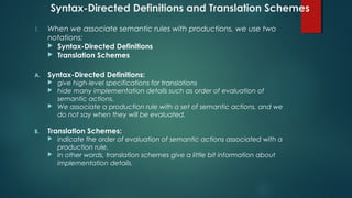 Syntax-Directed Definitions and Translation Schemes
1. When we associate semantic rules with productions, we use two
notations:
 Syntax-Directed Definitions
 Translation Schemes
A. Syntax-Directed Definitions:
 give high-level specifications for translations
 hide many implementation details such as order of evaluation of
semantic actions.
 We associate a production rule with a set of semantic actions, and we
do not say when they will be evaluated.
B. Translation Schemes:
 indicate the order of evaluation of semantic actions associated with a
production rule.
 In other words, translation schemes give a little bit information about
implementation details.
 