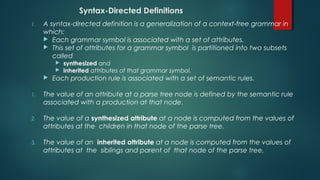 Syntax-Directed Definitions
1. A syntax-directed definition is a generalization of a context-free grammar in
which:
 Each grammar symbol is associated with a set of attributes.
 This set of attributes for a grammar symbol is partitioned into two subsets
called
 synthesized and
 inherited attributes of that grammar symbol.
 Each production rule is associated with a set of semantic rules.
1. The value of an attribute at a parse tree node is defined by the semantic rule
associated with a production at that node.
2. The value of a synthesized attribute at a node is computed from the values of
attributes at the children in that node of the parse tree.
3. The value of an inherited attribute at a node is computed from the values of
attributes at the siblings and parent of that node of the parse tree.
 