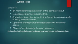 Syntax Trees
Syntax-Tree
 an intermediate representation of the compiler’s input.
 A condensed form of the parse tree.
 Syntax tree shows the syntactic structure of the program while
omitting irrelevant details.
 Operators and keywords are associated with the interior
nodes.
 Chains of simple productions are collapsed.
Syntax directed translation can be based on syntax tree as well as parse tree.
 