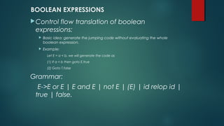 BOOLEAN EXPRESSIONS
Control flow translation of boolean
expressions:
 Basic idea: generate the jumping code without evaluating the whole
boolean expression.
 Example:
Let E = a < b, we will generate the code as
(1) If a < b then goto E.true
(2) Goto T.false
Grammar:
E->E or E | E and E | not E | (E) | id relop id |
true | false.
 
