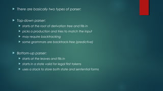  There are basically two types of parser:
 Top-down parser:
 starts at the root of derivation tree and fills in
 picks a production and tries to match the input
 may require backtracking
 some grammars are backtrack-free (predictive)
 Bottom-up parser:
 starts at the leaves and fills in
 starts in a state valid for legal first tokens
 uses a stack to store both state and sentential forms
 