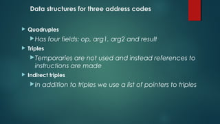 Data structures for three address codes
 Quadruples
Has four fields: op, arg1, arg2 and result
 Triples
Temporaries are not used and instead references to
instructions are made
 Indirect triples
In addition to triples we use a list of pointers to triples
 