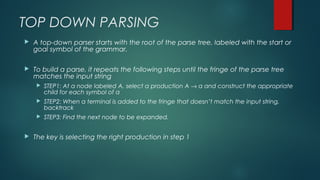 TOP DOWN PARSING
 A top-down parser starts with the root of the parse tree, labeled with the start or
goal symbol of the grammar.
 To build a parse, it repeats the following steps until the fringe of the parse tree
matches the input string
 STEP1: At a node labeled A, select a production A → α and construct the appropriate
child for each symbol of α
 STEP2: When a terminal is added to the fringe that doesn’t match the input string,
backtrack
 STEP3: Find the next node to be expanded.
 The key is selecting the right production in step 1
 