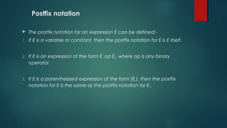 Postfix notation
 The postfix notation for an expression E can be defined:-
1. If E is a variable or constant, then the postfix notation for E is E itself.
2. If E is an expression of the form E1 op E2, where op is any binary
operator.
3. If E is a parenthesized expression of the form (E1), then the postfix
notation for E is the same as the postfix notation for E1.
 