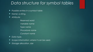 Data structure for symbol tables
 Possible entries in a symbol table:
 Name: a string.
 Attribute:
Reserved word
Variable name
Type name
Procedure name
Constant name
 Data type.
 Scope information: where it can be used.
 Storage allocation, size
 