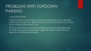 PROBLEMS WITH TOPDOWN
PARSING
1) BACKTRACKING
 Backtracing is a technique in which for expansion of non-terminal
symbol we choose one alternative and if some mismatch occurs then
we try another alternative if any.
If for a non-terminal there are multiple production rules beginning
with the same input symbol then to get the correct derivation we
need to try all these alternatives.
 