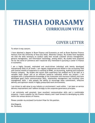 THASHA DORASAMY
CURRICULUM VITAE
COVER LETTER
To whom it may concern.
I have obtained a degree in Bcom Finance and Economics as well as Bcom Business Finance
Honours from the University of Kwa-Zulu Natal, Westville Campus. My studies have equipped
me with the skills necessary to conduct tasks that include customer service management,
general management, and information technology, among others. My studies have prepared
me for the world of commerce and I would be very interested in pursuing a career in finance
or economics.
I am a highly focused, motivated and result-driven individual with keenly developed
interpersonal skills at all levels. I am vaguely experienced and skilled in the accounting field
with several months of experience in working at KPMG, an Accounting, Auditing and Corporate
Finance company. My studies and recent work experience has enabled me to be seen as a
valuable team player and as an efficient hands-on individual within any project. I am
equipped with a comprehensive knowledge of the investment and insurance industry and have
developed good client communication skills, relationship management and excellent time
management skills. I also possess the ability to encourage team commitment, effective
delivery and optimum results in highly pressurized work environments.
I am driven to add value to any industry or environment I work within. I am keen on service
delivery improvement and I adhere strongly to the corporate governance principles.
I am extremely well groomed, have excellent communication skills and a comfortable
presence. I have a passion for the Finance industry and I look forward to developing my skills
within the various sectors of finance.
Please consider my enclosed Curriculum Vitae for this position.
Kind Regards
Ms. Dorasamy
 