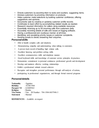 • Directs customers by escorting them to racks and counters; suggesting items.
• Advises customers by providing information on products.
• Helps customer make selections by building customer confidence; offering
suggestions and opinions.
• Documents sale by creating or updating customer profile records.
• Contributes to team effort by accomplishing related results as needed.
• Research required information for callers using available resources.
• Essentially receiving up to 50 incoming calls from customers daily.
• Accurately recording details of calls and issues on logging software.
• Having a professional and courteous manner at all times.
• Identifying and escalating priority issues or customer complaints.
• Sending emails to clients answering their enquiries.
Personalskills
• Able to handle complex calls and situations.
• Demonstrating empathy and understanding when talking to customers.
• A proven track record of handling high volume calls.
• Excellent listening and problem solving skills.
• Excellent communication skills and telephone manner.
• Good keyboard skills and knowledge of customer service principles & practices.
• Demonstrate commitment to personal continuous professional growth and development
• Develop and maintain effective working relationships
• Exhibit a professional attitude toward criticism
• Recognize and strengthen personal performance through self-analysis of actions,
• participating in professional organizations, and through formal renewal programs
Personaldetails
Nationality : Egyptian
Birthday : 01/08/1984
Passport N# : A10409563
Religion : Muslim
Visa Status : Visa ID Number : 784-1984-0437948-3
Statement : Married
REFERENCES – Available on request
 
